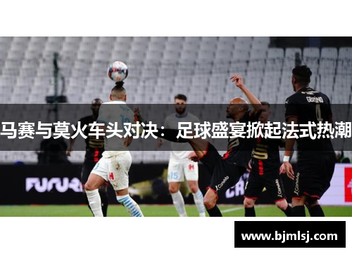马赛与莫火车头对决：足球盛宴掀起法式热潮